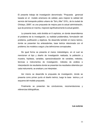 15
El presente trabajo de investigación denominado: “Propuesta gerencial
basada en el modelo americano de calidad, para mejorar la calidad del
servicio del transporte público urbano de “Sol y Mar” S.R.L, de la ciudad de
Chiclayo, 2009”; es una propuesta de mejora para la actual administración,
que de ponerse en marcha, mejorará significativamente la actual gestión.
La presente tesis, está dividida en 6 capítulos, en donde desarrollamos
el problema de la investigación, su realidad problemática, formulación del
problema, justificación y objetivos. Se desarrolla también el marco teórico,
donde se presentan los antecedentes, base teórica relacionada con el
problema, los modelos a seguir y las definiciones conceptuales.
De igual forma se presenta el marco metodológico, en el cual se
mencionan el tipo y diseño de investigación realizada, la población y
muestra, hipótesis, variables, operacionalización de variables, métodos,
técnicas e instrumentos de investigación, métodos de análisis e
interpretación de resultados donde se presentan los resultados obtenidos por
cada instrumento, se analizan y se interpretan.
Así mismo se desarrolla la propuesta de investigación, donde se
presenta como primer punto el diseño teórico, luego la base teórica y el
esquema del modelo propuesto.
Finalmente se presentan las conclusiones, recomendaciones y
referencias bibliográficas.
Las autoras
 