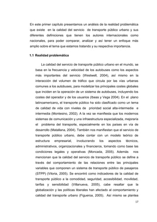 17
En este primer capítulo presentamos un análisis de la realidad problemática
que existe en la calidad del servicio de transporte público urbano y sus
diferentes definiciones que tienen los autores internacionales como
nacionales, para poder comparar, analizar y así tener un enfoque más
amplio sobre el tema que estamos tratando y su respectiva importancia.
1.1 Realidad problemática
La calidad del servicio de transporte público urbano en el mundo, se
basa en la frecuencia y velocidad de los autobuses como los aspectos
más importantes del servicio (Westwell, 2004), así mismo en la
interacción del volumen de tráfico que circula por las vías urbanas
comunes a los autobuses, para modelizar los principales costes globales
que inciden en la operación de un sistema de autobuses, incluyendo los
costes del operador y de los usuarios (Ibeas y Vega 2004). En el plano
latinoamericano, el transporte público ha sido clasificado como un tema
de calidad de vida con niveles de prioridad social alta-intermedia e
intermedia (Montesino, 2002). A la vez se manifiesta que los modernos
sistemas de comunicación y una infraestructura especializada, mejoraría
el problema del transporte, especialmente en los países en vía de
desarrollo (Matallana, 2004). También nos manifiestan que el servicio de
transporte público urbano, debe contar con un modelo teórico de
estructura empresarial, involucrando los aspectos técnicos,
administrativos, organizacionales y financieros, tomando como base las
condiciones legales y operativas (Moncada, 2005). Además nos
mencionan que la calidad del servicio de transporte público se define a
través del comportamiento de las relaciones entre las principales
variables que componen un sistema de transporte público de pasajeros
(STPP) (Viloria, 2005). Se encontró como indicadores de la calidad de
transporte público a la comodidad, seguridad, accesibilidad, movilidad,
tarifas y sensibilidad (Villanueva, 2005), cabe resaltar que la
globalización y las políticas liberales han afectado al comportamiento y
calidad del transporte urbano (Figueroa, 2005). Así mismo se plantea
 