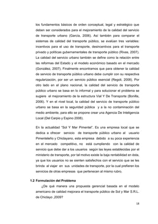 18
los fundamentos básicos de orden conceptual, legal y estratégico que
deben ser considerados para el mejoramiento de la calidad del servicio
de transporte urbano (García, 2006). Así también para comparar el
sistemas de calidad del transporte público, se evalúan tres variables:
incentivos para el uso de transporte, desincentivos para el transporte
privado y políticas gubernamentales de transporte público (Rivas, 2007).
La calidad del servicio urbano también se define como la relación entre
las reformas del Estado y el modelo económico basado en el mercado
(González, 2007). Finalmente encontramos que para obtener la calidad
de servicio de transporte público urbano debe cumplir con su respectiva
regularización, por ser un servicio público esencial (Regoli, 2008). Por
otro lado en el plano nacional, la calidad del servicio de transporte
público urbano se basa en lo informal y para solucionar el problema se
sugiere el mejoramiento de la estructura Vial Y De Transporte (Bonilla,
2006). Y en el nivel local, la calidad del servicio de transporte público
urbano se basa en la seguridad pública y a la no contaminación del
medio ambiente, para ello se propone crear una Agencia De Inteligencia
Local (Del Carpio y Espino 2008).
En la actualidad “Sol Y Mar Pimentel”. Es una empresa local que se
dedica a ofrecer servicio de transporte público urbano al usuario
Pimenteleño y Chiclayano, esta empresa debido a su poca experiencia
en el mercado competitivo, no está cumpliendo con la calidad de
servicio que debe dar a los usuarios según las leyes establecidas por el
ministerio de transporte, por tal motivo existe la baja rentabilidad en ésta,
ya que los usuarios no se sienten satisfechos con el servicio que se les
brinda al viajar en sus unidades de transporte, por la cual prefieren los
servicios de otras empresas que pertenecen al mismo rubro.
1.2 Formulación del Problema
¿De qué manera una propuesta gerencial basada en el modelo
americano de calidad mejorara el transporte público de Sol y Mar S.R.L.
de Chiclayo ,2009?
 
