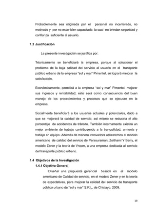 19
Probablemente sea originada por el personal no incentivado, no
motivado y por no estar bien capacitado, la cual no brindan seguridad y
confianza suficiente al usuario.
1.3 Justificación
La presente investigación se justifica por:
Técnicamente se beneficiará la empresa, porque al solucionar el
problema de la baja calidad del servicio al usuario en el transporte
público urbano de la empresa “sol y mar” Pimentel, se logrará mejorar la
satisfacción.
Económicamente, permitirá a la empresa “sol y mar” Pimentel, mejorar
sus ingresos y rentabilidad; esto será como consecuencia del buen
manejo de los procedimientos y procesos que se ejecutan en la
empresa.
Socialmente beneficiará a los usuarios actuales y potenciales, dado a
que se mejorará la calidad de servicio, así mismo se reduciría el alto
porcentaje de accidentes de tránsito. También internamente existirá un
mejor ambiente de trabajo contribuyendo a la tranquilidad, armonía y
trabajo en equipo. Además de manera innovadora utilizaremos el modelo
americano de calidad del servicio de Parasuraman, Zeithaml Y Berry, el
modelo Zener y la teoría de Vroom, a una empresa dedicada al servicio
del transporte público urbano.
1.4 Objetivos de la Investigación
1.4.1 Objetivo General
Diseñar una propuesta gerencial basada en el modelo
americano de Calidad de servicio, en el modelo Zener y en la teoría
de expectativas, para mejorar la calidad del servicio de transporte
público urbano de “sol y mar” S.R.L, de Chiclayo, 2009.
 
