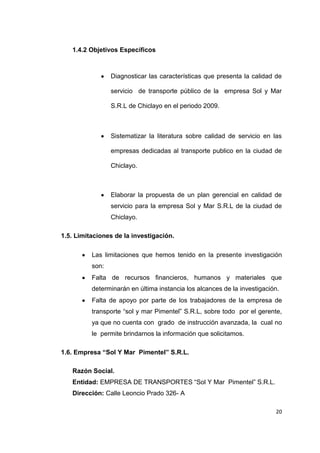 20
1.4.2 Objetivos Específicos
Diagnosticar las características que presenta la calidad de
servicio de transporte público de la empresa Sol y Mar
S.R.L de Chiclayo en el periodo 2009.
Sistematizar la literatura sobre calidad de servicio en las
empresas dedicadas al transporte publico en la ciudad de
Chiclayo.
Elaborar la propuesta de un plan gerencial en calidad de
servicio para la empresa Sol y Mar S.R.L de la ciudad de
Chiclayo.
1.5. Limitaciones de la investigación.
Las limitaciones que hemos tenido en la presente investigación
son:
Falta de recursos financieros, humanos y materiales que
determinarán en última instancia los alcances de la investigación.
Falta de apoyo por parte de los trabajadores de la empresa de
transporte “sol y mar Pimentel” S.R.L, sobre todo por el gerente,
ya que no cuenta con grado de instrucción avanzada, la cual no
le permite brindarnos la información que solicitamos.
1.6. Empresa “Sol Y Mar Pimentel” S.R.L.
Razón Social.
Entidad: EMPRESA DE TRANSPORTES “Sol Y Mar Pimentel” S.R.L.
Dirección: Calle Leoncio Prado 326- A
 