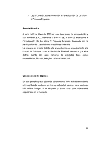 22
Ley N° 28015 Ley De Promoción Y Formalización De La Micro
Y Pequeña Empresa.
Reseña Histórica.
A partir del 5 de Mayo del 2005 se crea la empresa de transporte Sol y
Mar Pimentel S.R.L. mediante la Ley N° 28015 Ley De Promoción Y
Formalización De La Micro Y Pequeña Empresa. Contando con la
participación de 12 socios con 10 acciones cada uno.
La empresa es creada debido a la gran afluencia de usuarios tanto a la
ciudad de Chiclayo como al distrito de Pimentel, debido a que este
distrito cuenta con gran números de entidades tales como:
universidades, fábricas, colegios, campos santos, etc.
Conclusiones del capítulo.
En este primer capítulo podemos concluir que a nivel mundial tiene como
prioridad brindar un buen servicio de calidad al usuario, para mantener
con buena imagen a la empresa y sobre todo para mantenerse
posicionada en el mercado.
 