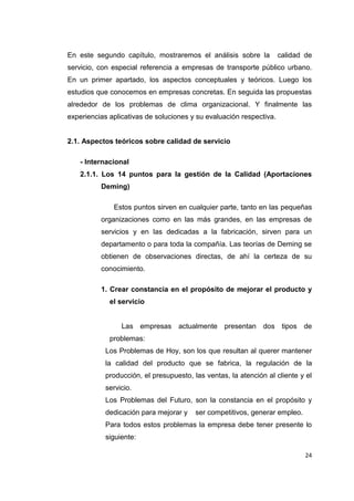 24
En este segundo capítulo, mostraremos el análisis sobre la calidad de
servicio, con especial referencia a empresas de transporte público urbano.
En un primer apartado, los aspectos conceptuales y teóricos. Luego los
estudios que conocemos en empresas concretas. En seguida las propuestas
alrededor de los problemas de clima organizacional. Y finalmente las
experiencias aplicativas de soluciones y su evaluación respectiva.
2.1. Aspectos teóricos sobre calidad de servicio
- Internacional
2.1.1. Los 14 puntos para la gestión de la Calidad (Aportaciones
Deming)
Estos puntos sirven en cualquier parte, tanto en las pequeñas
organizaciones como en las más grandes, en las empresas de
servicios y en las dedicadas a la fabricación, sirven para un
departamento o para toda la compañía. Las teorías de Deming se
obtienen de observaciones directas, de ahí la certeza de su
conocimiento.
1. Crear constancia en el propósito de mejorar el producto y
el servicio
Las empresas actualmente presentan dos tipos de
problemas:
Los Problemas de Hoy, son los que resultan al querer mantener
la calidad del producto que se fabrica, la regulación de la
producción, el presupuesto, las ventas, la atención al cliente y el
servicio.
Los Problemas del Futuro, son la constancia en el propósito y
dedicación para mejorar y ser competitivos, generar empleo.
Para todos estos problemas la empresa debe tener presente lo
siguiente:
 