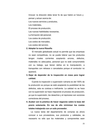 25
Innovar: la dirección debe tener fe de que habrá un futuro y
pensar y actuar acerca de:
Los nuevos servicios y productos,
Los materiales,
El proceso de producción,
Las nuevas habilidades necesarias,
La formación del personal,
Los costos de producción,
Los costos de mercadeo,
Los costos del servicio.
2. Adoptar la nueva filosofía
El mercado globalizado actual no permite que las empresas
no sean competitivas, no se puede tolerar que los productos
tengan niveles corrientes aceptando errores, defectos,
materiales no adecuados, personal que no esté comprometido
con su trabajo, que tienen daños en la manipulación, a
transportes con retrasos o cancelados porque el conductor no
apareció.
3. Dejar de depender de la inspección en masa para lograr
calidad.
Cuando la inspección o supervisión rutinaria es del 100% de
la producción es porque se está aceptando la posibilidad de los
defectos, esta es costosa e ineficiente. La calidad no se hace
con la supervisión se hace mejorando el proceso de producción,
ya que la supervisión, los desechos y el reproceso son acciones
correctoras del proceso.
4. Acabar con la práctica de hacer negocios sobre la base del
precio solamente. En vez de ello minimizar los costos
totales trabajando con un solo proveedor.
La nueva tarea del departamento de compras es ahora
conocer a sus proveedores, sus productos y calidades, es
necesario no sólo que los materiales y componentes sean
 
