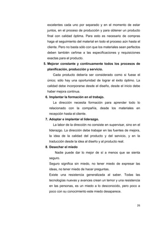 26
excelentes cada uno por separado y en el momento de estar
juntos, en el proceso de producción y para obtener un producto
final con calidad óptima. Para esto es necesario de compras
haga el seguimiento del material en todo el proceso aún hasta el
cliente. Pero no basta sólo con que los materiales sean perfectos
deben también ceñirse a las especificaciones y requisiciones
exactas para el producto.
5. Mejorar constante y continuamente todos los procesos de
planificación, producción y servicio.
Cada producto debería ser considerado como si fuese el
único; sólo hay una oportunidad de lograr el éxito óptimo. La
calidad debe incorporarse desde el diseño, desde el inicio debe
haber mejora continua.
6. Implantar la formación en el trabajo.
La dirección necesita formación para aprender todo lo
relacionado con la compañía, desde los materiales en
recepción hasta el cliente.
7. Adoptar e implantar el liderazgo.
La labor de la dirección no consiste en supervisar, sino en el
liderazgo. La dirección debe trabajar en las fuentes de mejora,
la idea de la calidad del producto y del servicio, y en la
traducción desde la idea al diseño y al producto real.
8. Desechar el miedo
Nadie puede dar lo mejor de sí a menos que se sienta
seguro.
Seguro significa sin miedo, no tener miedo de expresar las
ideas, no tener miedo de hacer preguntas.
Existe una resistencia generalizada al saber. Todas las
tecnologías nuevas y avances crean un temor y una resistencia
en las personas, es un miedo a lo desconocido, pero poco a
poco con su conocimiento este miedo desaparece.
 