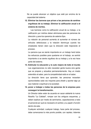 28
No se puede alcanzar un objetivo que esté por encima de la
capacidad del sistema
12. Eliminar las barreras que privan a las personas de sentirse
orgullosas de su trabajo. Eliminar la calificación anual o el
sistema de meritos.
Las barreras como la calificación anual de su trabajo, o la
calificación por méritos deben eliminarse para las personas de
dirección y para los operarios de salarios fijos.
La rotación de personal aumenta al aumentar el número de
artículos defectuosos y la rotación disminuye cuando los
empleados tienen claro que la dirección está mejorando el
proceso.
La persona que se siente importante en un trabajo hará todos
los esfuerzos posibles para quedarse en el trabajo, se sentirá
importante si se siente orgulloso de su trabajo y a la vez hace
parte del sistema.
13. Estimular la educación y la auto mejora de todo el mundo
Las organizaciones no sólo necesitan gente buena sino gente
que se prepare y actualice permanentemente. Hay un miedo
extendido al saber, pero la competitividad está en el saber.
La dirección tiene que aprender, las personas necesitan
oportunidades cada vez mayores para añadir y aportar algo ya
sea material o espiritual a la sociedad.
14. poner a trabajar a todas las personas de la empresa para
conseguir la transformación.
Un Director debe estar de acuerdo en sacar adelante la nueva
filosofía "La Calidad", romper con los antiguos esquemas, y
deben explicar por medio de seminarios, capacitaciones a todo
el personal por qué es necesario el cambio y su papel o función
dentro de este.
Cualquier actividad, cualquier trabajo, hace parte del proceso,
debe comenzarse lo más pronto posible, con rapidez. Además
 