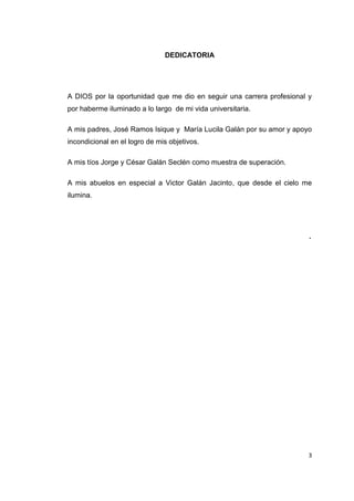 3
DEDICATORIA
A DIOS por la oportunidad que me dio en seguir una carrera profesional y
por haberme iluminado a lo largo de mi vida universitaria.
A mis padres, José Ramos Isique y María Lucila Galán por su amor y apoyo
incondicional en el logro de mis objetivos.
A mis tíos Jorge y César Galán Seclén como muestra de superación.
A mis abuelos en especial a Victor Galán Jacinto, que desde el cielo me
ilumina.
.
 