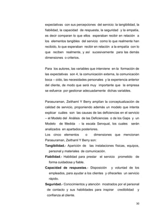 30
expectativas con sus percepciones del servicio: la tangibilidad, la
fiabilidad, la capacidad de respuesta, la seguridad y la empatía,
es decir comparan lo que ellos esperaban recibir en relación a
los elementos tangibles del servicio como lo que realmente han
recibido, lo que esperaban recibir en relación a la empatía con lo
que reciben realmente, y así sucesivamente para las demás
dimensiones o criterios.
Para los autores, las variables que interviene en la formación de
las expectativas son 4, la comunicación externa, la comunicación
boca – oído, las necesidades personales y la experiencia anterior
del cliente, de modo que será muy importante que la empresa
se esfuerce por gestionar adecuadamente dichas variables.
Parasuraman, Zeithaml Y Berry amplían la conceptualización de
calidad de servicio, proponiendo además un modelo que intenta
explicar cuáles son las causas de las deficiencias en el servicio
– el Modelo del Análisis de las Deficiencias o de los Gaps y un
Modelo de Medida - la escala Servqual, los cuales serán
analizados en apartados posteriores.
Los cinco elementos o dimensiones que mencionan
Parasuraman, Zeithaml Y Berry son:
Tangibilidad.- Aparición de las instalaciones físicas, equipos,
personal y materiales de comunicación.
Fiabilidad.- Habilidad para prestar el servicio prometido de
forma cuidadosa y fiable.
Capacidad de respuestas.- Disposición y voluntad de los
empleados, para ayudar a los clientes y ofrecerles un servicio
rápido.
Seguridad.- Conocimientos y atención mostrados por el personal
de contacto y sus habilidades para inspirar credibilidad y
confianza al cliente.
 