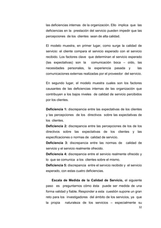 32
las deficiencias internas de la organización. Ello implica que las
deficiencias en la prestación del servicio pueden impedir que las
percepciones de los clientes sean de alta calidad.
El modelo muestra, en primer lugar, como surge la calidad de
servicio: el cliente compara el servicio esperado con el servicio
recibido. Los factores clave que determinan el servicio esperado
(las expectativas) son la comunicación boca – oído, las
necesidades personales, la experiencia pasada y las
comunicaciones externas realizadas por el proveedor del servicio.
En segundo lugar, el modelo muestra cuales son los factores
causantes de las deficiencias internas de las organización que
contribuyen a los bajos niveles de calidad de servicio percibidos
por los clientes.
Deficiencia 1: discrepancia entre las expectativas de los clientes
y las percepciones de los directivos sobre las expectativas de
los clientes.
Deficiencia 2: discrepancia entre las percepciones de los de los
directivos sobre las expectativas de los clientes y las
especificaciones o normas de calidad de servicio.
Deficiencia 3: discrepancia entre las normas de calidad de
servicio y el servicio realmente ofrecido.
Deficiencia 4: discrepancia entre el servicio realmente ofrecido y
lo que se comunica a los clientes sobre el mismo.
Deficiencia 5: discrepancia entre el servicio recibido y el servicio
esperado, con estas cuatro deficiencias.
Escala de Medida de la Calidad de Servicio, el siguiente
paso es preguntarnos cómo ésta puede ser medida de una
forma validad y fiable. Responder a esta cuestión supone un gran
reto para los investigadores del ámbito de los servicios, ya que
la propia naturaleza de los servicios – especialmente su
 