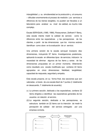 33
intangibilidad y su simultaneidad en la producción y el consumo
– dificultan enormemente el proceso de medición. Los servicios a
diferencia de los bienes tangibles, no pueden ser llevados a un
laboratorio para analizar su nivel de calidad, es mucho más
complejo.
Escala SERVQUAL (1985, 1988), Parasuraman, Zeithaml Y Berry,
esta escala intenta medir la calidad de servicio como la
diferencia entre las expectativas y las percepciones de los
clientes, a partir de las dimensiones que los mismos autores
identifican como clave en la evaluación de un servicio.
Una primera versión de la escala servqual incorporo diez
dimensiones, incluyendo 97 ítems. Investigaciones posteriores,
aplicando la escala en diferentes tipos de servicios, indicaron la
necesidad de eliminar algunos de los ítems y varias de las
dimensiones propuestas en un primer momento. Obteniendo
como resultado una escala modificada que contiene 22 ítems
agrupados en cinco dimensiones: fiabilidad, tangibilidad,
capacidad de respuesta, seguridad y empatía.
Esta escala propone, en su forma final, dos secciones que son
valoradas a través de una escala likert de 7 puntos (I: totalmente
en desacuerdo, 7: totalmente de acuerdo):
(1) La primera sección, dedicada a las expectativas, contiene 22
ítems dirigidos a identificar las expectativas generales de los
usuarios en relación al servicio.
(2) La segunda sección, dedicada a las percepciones, se
estructura también en 22 ítems con la intención de medir la
percepción de calidad del servicio entregado por una
empresa correcta.
E1…………………….
E2…………………….
E3…………………….
F1…………………….
F2…………………….
F3…………………….
EXPECTATIVAS
1º sección
PERCEPCIONES
2º sección
 