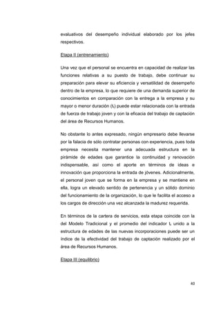 40
evaluativos del desempeño individual elaborado por los jefes
respectivos.
Etapa II (entrenamiento)
Una vez que el personal se encuentra en capacidad de realizar las
funciones relativas a su puesto de trabajo, debe continuar su
preparación para elevar su eficiencia y versatilidad de desempeño
dentro de la empresa, lo que requiere de una demanda superior de
conocimientos en comparación con la entrega a la empresa y su
mayor o menor duración (tt) puede estar relacionada con la entrada
de fuerza de trabajo joven y con la eficacia del trabajo de captación
del área de Recursos Humanos.
No obstante lo antes expresado, ningún empresario debe llevarse
por la falacia de sólo contratar personas con experiencia, pues toda
empresa necesita mantener una adecuada estructura en la
pirámide de edades que garantice la continuidad y renovación
indispensable, así como el aporte en términos de ideas e
innovación que proporciona la entrada de jóvenes. Adicionalmente,
el personal joven que se forma en la empresa y se mantiene en
ella, logra un elevado sentido de pertenencia y un sólido dominio
del funcionamiento de la organización, lo que le facilita el acceso a
los cargos de dirección una vez alcanzada la madurez requerida.
En términos de la cartera de servicios, esta etapa coincide con la
del Modelo Tradicional y el promedio del indicador tt unido a la
estructura de edades de las nuevas incorporaciones puede ser un
índice de la efectividad del trabajo de captación realizado por el
área de Recursos Humanos.
Etapa III (equilibrio)
 