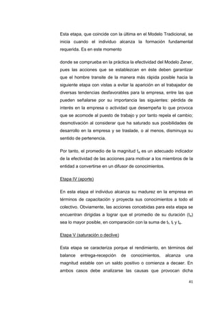 41
Esta etapa, que coincide con la última en el Modelo Tradicional, se
inicia cuando el individuo alcanza la formación fundamental
requerida. Es en este momento
donde se comprueba en la práctica la efectividad del Modelo Zener,
pues las acciones que se establezcan en éste deben garantizar
que el hombre transite de la manera más rápida posible hacia la
siguiente etapa con vistas a evitar la aparición en el trabajador de
diversas tendencias desfavorables para la empresa, entre las que
pueden señalarse por su importancia las siguientes: pérdida de
interés en la empresa o actividad que desempeña lo que provoca
que se acomode al puesto de trabajo y por tanto repela el cambio;
desmotivación al considerar que ha saturado sus posibilidades de
desarrollo en la empresa y se traslade, o al menos, disminuya su
sentido de pertenencia.
Por tanto, el promedio de la magnitud ta es un adecuado indicador
de la efectividad de las acciones para motivar a los miembros de la
entidad a convertirse en un difusor de conocimientos.
Etapa IV (aporte)
En esta etapa el individuo alcanza su madurez en la empresa en
términos de capacitación y proyecta sus conocimientos a todo el
colectivo. Obviamente, las acciones concebidas para esta etapa se
encuentran dirigidas a lograr que el promedio de su duración (ta)
sea lo mayor posible, en comparación con la suma de tf, tt y te.
Etapa V (saturación o declive)
Esta etapa se caracteriza porque el rendimiento, en términos del
balance entrega-recepción de conocimientos, alcanza una
magnitud estable con un saldo positivo o comienza a decaer. En
ambos casos debe analizarse las causas que provocan dicha
 