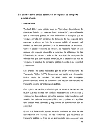 43
2.2. Estudios sobre calidad del servicio en empresas de transporte
público urbano.
– Internacional
Westwell (2004) en su trabajo sobre los “Corredores de autobuses de
calidad en Dublín, con visión de futuro y con éxito”, hace referencia
que el transporte público es más económico y ecológico que el
vehículo privado. Sin embargo, la demanda de más espacio para
nuestras carreteras no deja de aumentar debido al aumento del
número de vehículos privados y a las necesidades de movilidad.
Como el espacio existente es limitado, es necesario hacer un uso
racional del espacio disponible y optimizar la utilización de las
infraestructuras pensando más en la capacidad de transporte de
viajeros más que, como sucede a menudo, en la capacidad de flujo de
vehículos. El atractivo del transporte público depende de su velocidad
y regularidad.
Los análisis de datos realizados por la Unión Internacional de
Transporte Público (UITP) demuestran que existe una vinculación
directa entre la relación "velocidad media del transporte
público/velocidad media del automóvil" y la fracción del mercado de
transporte cubierta por el transporte público.
Esta opinión se ha visto confirmada por los estudios de mercado de
Dublín Bus: los clientes han señalado repetidamente la frecuencia y
velocidad de los autobuses como los aspectos más importantes del
servicio. Las redes de transporte público más populares son aquéllas
que ofrecen más velocidad y regularidad en comparación con el
automóvil.
Dublín Bus lleva mucho tiempo haciendo campaña en favor de una
redistribución del espacio en las carreteras que favorezca al
transporte público, se trata de un prerrequisito para conseguir una
 