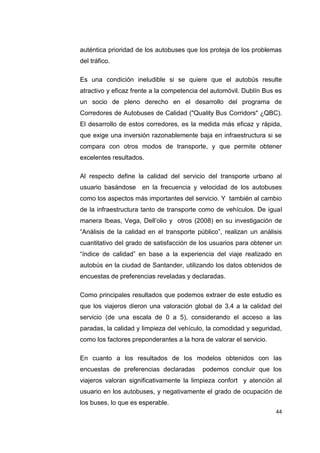 44
auténtica prioridad de los autobuses que los proteja de los problemas
del tráfico.
Es una condición ineludible si se quiere que el autobús resulte
atractivo y eficaz frente a la competencia del automóvil. Dublín Bus es
un socio de pleno derecho en el desarrollo del programa de
Corredores de Autobuses de Calidad ("Quality Bus Corridors" ¿QBC).
El desarrollo de estos corredores, es la medida más eficaz y rápida,
que exige una inversión razonablemente baja en infraestructura si se
compara con otros modos de transporte, y que permite obtener
excelentes resultados.
Al respecto define la calidad del servicio del transporte urbano al
usuario basándose en la frecuencia y velocidad de los autobuses
como los aspectos más importantes del servicio. Y también al cambio
de la infraestructura tanto de transporte como de vehículos. De igual
manera Ibeas, Vega, Dell’olio y otros (2008) en su investigación de
“Análisis de la calidad en el transporte público”, realizan un análisis
cuantitativo del grado de satisfacción de los usuarios para obtener un
“índice de calidad” en base a la experiencia del viaje realizado en
autobús en la ciudad de Santander, utilizando los datos obtenidos de
encuestas de preferencias reveladas y declaradas.
Como principales resultados que podemos extraer de este estudio es
que los viajeros dieron una valoración global de 3.4 a la calidad del
servicio (de una escala de 0 a 5), considerando el acceso a las
paradas, la calidad y limpieza del vehículo, la comodidad y seguridad,
como los factores preponderantes a la hora de valorar el servicio.
En cuanto a los resultados de los modelos obtenidos con las
encuestas de preferencias declaradas podemos concluir que los
viajeros valoran significativamente la limpieza confort y atención al
usuario en los autobuses, y negativamente el grado de ocupación de
los buses, lo que es esperable.
 