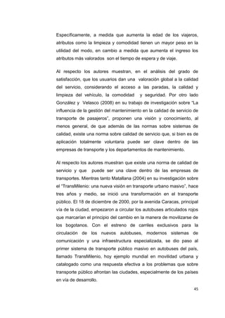 45
Específicamente, a medida que aumenta la edad de los viajeros,
atributos como la limpieza y comodidad tienen un mayor peso en la
utilidad del modo, en cambio a medida que aumenta el ingreso los
atributos más valorados son el tiempo de espera y de viaje.
Al respecto los autores muestran, en el análisis del grado de
satisfacción, que los usuarios dan una valoración global a la calidad
del servicio, considerando el acceso a las paradas, la calidad y
limpieza del vehículo, la comodidad y seguridad. Por otro lado
González y Velasco (2008) en su trabajo de investigación sobre “La
influencia de la gestión del mantenimiento en la calidad de servicio de
transporte de pasajeros”, proponen una visión y conocimiento, al
menos general, de que además de las normas sobre sistemas de
calidad, existe una norma sobre calidad de servicio que, si bien es de
aplicación totalmente voluntaria puede ser clave dentro de las
empresas de transporte y los departamentos de mantenimiento.
Al respecto los autores muestran que existe una norma de calidad de
servicio y que puede ser una clave dentro de las empresas de
transportes. Mientras tanto Matallana (2004) en su investigación sobre
el “TransMilenio: una nueva visión en transporte urbano masivo”, hace
tres años y medio, se inició una transformación en el transporte
público. El 18 de diciembre de 2000, por la avenida Caracas, principal
vía de la ciudad, empezaron a circular los autobuses articulados rojos
que marcarían el principio del cambio en la manera de movilizarse de
los bogotanos. Con el estreno de carriles exclusivos para la
circulación de los nuevos autobuses, modernos sistemas de
comunicación y una infraestructura especializada, se dio paso al
primer sistema de transporte público masivo en autobuses del país,
llamado TransMilenio, hoy ejemplo mundial en movilidad urbana y
catalogado como una respuesta efectiva a los problemas que sobre
transporte público afrontan las ciudades, especialmente de los países
en vía de desarrollo.
 