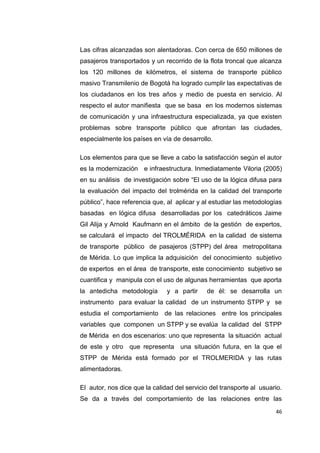 46
Las cifras alcanzadas son alentadoras. Con cerca de 650 millones de
pasajeros transportados y un recorrido de la flota troncal que alcanza
los 120 millones de kilómetros, el sistema de transporte público
masivo Transmilenio de Bogotá ha logrado cumplir las expectativas de
los ciudadanos en los tres años y medio de puesta en servicio. Al
respecto el autor manifiesta que se basa en los modernos sistemas
de comunicación y una infraestructura especializada, ya que existen
problemas sobre transporte público que afrontan las ciudades,
especialmente los países en vía de desarrollo.
Los elementos para que se lleve a cabo la satisfacción según el autor
es la modernización e infraestructura. Inmediatamente Viloria (2005)
en su análisis de investigación sobre “El uso de la lógica difusa para
la evaluación del impacto del trolmérida en la calidad del transporte
público”, hace referencia que, al aplicar y al estudiar las metodologías
basadas en lógica difusa desarrolladas por los catedráticos Jaime
Gil Alija y Arnold Kaufmann en el ámbito de la gestión de expertos,
se calculará el impacto del TROLMÉRIDA en la calidad de sistema
de transporte público de pasajeros (STPP) del área metropolitana
de Mérida. Lo que implica la adquisición del conocimiento subjetivo
de expertos en el área de transporte, este conocimiento subjetivo se
cuantifica y manipula con el uso de algunas herramientas que aporta
la antedicha metodología y a partir de él: se desarrolla un
instrumento para evaluar la calidad de un instrumento STPP y se
estudia el comportamiento de las relaciones entre los principales
variables que componen un STPP y se evalúa la calidad del STPP
de Mérida en dos escenarios: uno que representa la situación actual
de este y otro que representa una situación futura, en la que el
STPP de Mérida está formado por el TROLMERIDA y las rutas
alimentadoras.
El autor, nos dice que la calidad del servicio del transporte al usuario.
Se da a través del comportamiento de las relaciones entre las
 