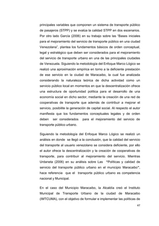 47
principales variables que componen un sistema de transporte público
de pasajeros (STPP) y se evalúa la calidad STPP en dos escenarios.
Por otro lado García (2006) en su trabajo sobre las “Bases iniciales
para el mejoramiento del servicio de transporte público en una ciudad
Venezolana”, plantea los fundamentos básicos de orden conceptual,
legal y estratégico que deben ser considerados para el mejoramiento
del servicio de transporte urbano en una de las principales ciudades
de Venezuela. Siguiendo la metodología del Enfoque Marco Lógico se
realizó una aproximación empírica en torno a la deficiente prestación
de ese servicio en la ciudad de Maracaibo, la cual fue analizada
considerando la naturaleza teórica de dicha actividad como un
servicio público local en momentos en que la descentralización ofrece
una estructura de oportunidad política para el desarrollo de una
economía social en dicho sector, mediante la creación de una red de
cooperativas de transporte que además de contribuir a mejorar el
servicio, posibilite la generación de capital social. Al respecto el autor
manifiesta que los fundamentos conceptuales legales y de orden
deben ser considerados para el mejoramiento del servicio de
transporte público urbano.
Siguiendo la metodología del Enfoque Marco Lógico se realizó un
análisis en donde se llegó a la conclusión, que la calidad del servicio
del transporte al usuario venezolano se considera deficiente, por ello
el autor ofrece la descentralización y la creación de cooperativas de
transporte, para contribuir al mejoramiento del servicio. Mientras
Urdaneta (2006) en su análisis sobre Las “Políticas y calidad de
servicio del transporte público urbano en el municipio Maracaibo”,
hace referencia que el transporte público urbano es competencia
nacional y Municipal.
En el caso del Municipio Maracaibo, la Alcaldía creó el Instituto
Municipal de Transporte Urbano de la ciudad de Maracaibo
(IMTCUMA), con el objetivo de formular e implementar las políticas de
 