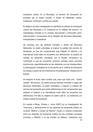 48
transporte urbano en el Municipio, el servicio de transporte es
prestado por el sector privado, a través de diferentes modos:
autobuses, minibuses, carritos por puesto.
El objetivo de esta investigación es identificar la política de transporte
urbano del Municipio y su incidencia en la calidad del servicio. La
metodología consiste en la revisión documental y entrevistas semi-
estructuradas a funcionarios de la Alcaldía del Municipio Maracaibo,
transportistas y ciudadanos.
Se concluye que las políticas formales y reales del Municipio
Maracaibo no están orientadas a mejorar la calidad del servicio de
transporte ya que los componentes que integran el sistema y la
interrelación entre ellos se encuentra con deficiencias; el cambio de
modelo de desarrollo impulsado por el Estado venezolano ha
contribuido a que se incorporen acciones sociales sobre acciones
económicas, específicamente en las relaciones con los transportistas;
la participación ciudadana en la formación de la política de transporte
es escasa a pesar de los mecanismos de participación creados por el
Estado.
Al respecto el autor hace constar que, para que haya una buena
calidad del servicio, se revela que las políticas formales y reales del
Municipio Maracaibo no están orientadas a mejorar la calidad del
servicio de transporte que existe deficiencias en los componentes que
integran el sistema y la interrelación entre ellos se encuentra con
deficiencias. Por ello su objetivo es saber cuál es su incidencia y la
política exacta de transporte.
En cuanto a Rivas, Chávez y otros (2007) en su investigación de
“Incentivos y desincentivos en los sistemas de transporte público en
Londres, Madrid y Ciudad de México”, hacen un estudio comparado
entre los sistemas de transporte público de dos ciudades europeas
(Londres y Madrid) y el de Ciudad de México, evaluando tres
 
