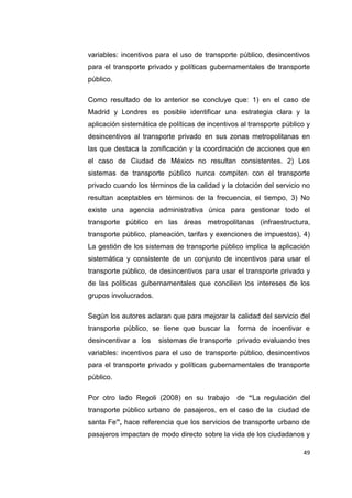 49
variables: incentivos para el uso de transporte público, desincentivos
para el transporte privado y políticas gubernamentales de transporte
público.
Como resultado de lo anterior se concluye que: 1) en el caso de
Madrid y Londres es posible identificar una estrategia clara y la
aplicación sistemática de políticas de incentivos al transporte público y
desincentivos al transporte privado en sus zonas metropolitanas en
las que destaca la zonificación y la coordinación de acciones que en
el caso de Ciudad de México no resultan consistentes. 2) Los
sistemas de transporte público nunca compiten con el transporte
privado cuando los términos de la calidad y la dotación del servicio no
resultan aceptables en términos de la frecuencia, el tiempo, 3) No
existe una agencia administrativa única para gestionar todo el
transporte público en las áreas metropolitanas (infraestructura,
transporte público, planeación, tarifas y exenciones de impuestos), 4)
La gestión de los sistemas de transporte público implica la aplicación
sistemática y consistente de un conjunto de incentivos para usar el
transporte público, de desincentivos para usar el transporte privado y
de las políticas gubernamentales que concilien los intereses de los
grupos involucrados.
Según los autores aclaran que para mejorar la calidad del servicio del
transporte público, se tiene que buscar la forma de incentivar e
desincentivar a los sistemas de transporte privado evaluando tres
variables: incentivos para el uso de transporte público, desincentivos
para el transporte privado y políticas gubernamentales de transporte
público.
Por otro lado Regoli (2008) en su trabajo de “La regulación del
transporte público urbano de pasajeros, en el caso de la ciudad de
santa Fe”, hace referencia que los servicios de transporte urbano de
pasajeros impactan de modo directo sobre la vida de los ciudadanos y
 