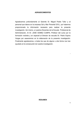 5
AGRADECIMIENTOS
Agradecemos profundamente al Gerente Sr. Miguel Pulido Tafur y al
personal que labora en la empresa Sol y Mar Pimentel S.R.L, por habernos
proporcionado la información necesaria para realizar la presente
investigación. Así mismo, a nuestros Docentes de la Escuela Profesional de
Administración, Al Dr. JOSÉ GOMEZ CUMPA, Profesor del curso por la
formación recibida y en especial al Director de escuela Dr. Pedro Espino
Vargas por asesorarnos en la elaboración de la presente investigación.
Finalmente agradecemos, a todos los que de alguna u otra forma nos han
ayudado en la consecución de nuestra investigación.
.
RESUMEN
 