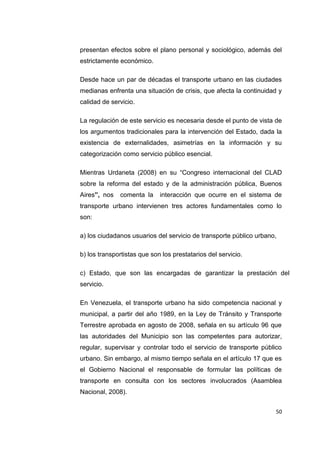 50
presentan efectos sobre el plano personal y sociológico, además del
estrictamente económico.
Desde hace un par de décadas el transporte urbano en las ciudades
medianas enfrenta una situación de crisis, que afecta la continuidad y
calidad de servicio.
La regulación de este servicio es necesaria desde el punto de vista de
los argumentos tradicionales para la intervención del Estado, dada la
existencia de externalidades, asimetrías en la información y su
categorización como servicio público esencial.
Mientras Urdaneta (2008) en su “Congreso internacional del CLAD
sobre la reforma del estado y de la administración pública, Buenos
Aires”, nos comenta la interacción que ocurre en el sistema de
transporte urbano intervienen tres actores fundamentales como lo
son:
a) los ciudadanos usuarios del servicio de transporte público urbano,
b) los transportistas que son los prestatarios del servicio.
c) Estado, que son las encargadas de garantizar la prestación del
servicio.
En Venezuela, el transporte urbano ha sido competencia nacional y
municipal, a partir del año 1989, en la Ley de Tránsito y Transporte
Terrestre aprobada en agosto de 2008, señala en su artículo 96 que
las autoridades del Municipio son las competentes para autorizar,
regular, supervisar y controlar todo el servicio de transporte público
urbano. Sin embargo, al mismo tiempo señala en el artículo 17 que es
el Gobierno Nacional el responsable de formular las políticas de
transporte en consulta con los sectores involucrados (Asamblea
Nacional, 2008).
 