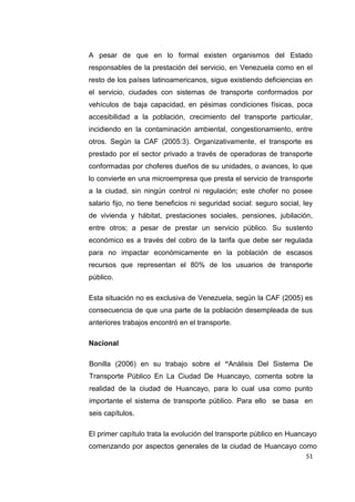 51
A pesar de que en lo formal existen organismos del Estado
responsables de la prestación del servicio, en Venezuela como en el
resto de los países latinoamericanos, sigue existiendo deficiencias en
el servicio, ciudades con sistemas de transporte conformados por
vehículos de baja capacidad, en pésimas condiciones físicas, poca
accesibilidad a la población, crecimiento del transporte particular,
incidiendo en la contaminación ambiental, congestionamiento, entre
otros. Según la CAF (2005:3). Organizativamente, el transporte es
prestado por el sector privado a través de operadoras de transporte
conformadas por choferes dueños de su unidades, o avances, lo que
lo convierte en una microempresa que presta el servicio de transporte
a la ciudad, sin ningún control ni regulación; este chofer no posee
salario fijo, no tiene beneficios ni seguridad social: seguro social, ley
de vivienda y hábitat, prestaciones sociales, pensiones, jubilación,
entre otros; a pesar de prestar un servicio público. Su sustento
económico es a través del cobro de la tarifa que debe ser regulada
para no impactar económicamente en la población de escasos
recursos que representan el 80% de los usuarios de transporte
público.
Esta situación no es exclusiva de Venezuela, según la CAF (2005) es
consecuencia de que una parte de la población desempleada de sus
anteriores trabajos encontró en el transporte.
Nacional
Bonilla (2006) en su trabajo sobre el “Análisis Del Sistema De
Transporte Público En La Ciudad De Huancayo, comenta sobre la
realidad de la ciudad de Huancayo, para lo cual usa como punto
importante el sistema de transporte público. Para ello se basa en
seis capítulos.
El primer capítulo trata la evolución del transporte público en Huancayo
comenzando por aspectos generales de la ciudad de Huancayo como
 