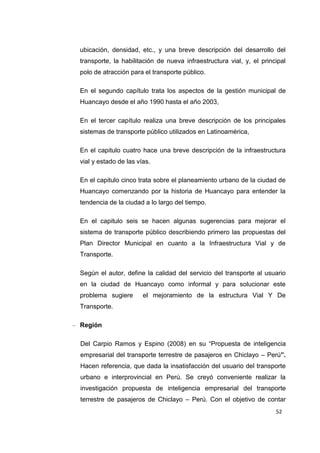 52
ubicación, densidad, etc., y una breve descripción del desarrollo del
transporte, la habilitación de nueva infraestructura vial, y, el principal
polo de atracción para el transporte público.
En el segundo capítulo trata los aspectos de la gestión municipal de
Huancayo desde el año 1990 hasta el año 2003,
En el tercer capítulo realiza una breve descripción de los principales
sistemas de transporte público utilizados en Latinoamérica,
En el capitulo cuatro hace una breve descripción de la infraestructura
vial y estado de las vías.
En el capitulo cinco trata sobre el planeamiento urbano de la ciudad de
Huancayo comenzando por la historia de Huancayo para entender la
tendencia de la ciudad a lo largo del tiempo.
En el capitulo seis se hacen algunas sugerencias para mejorar el
sistema de transporte público describiendo primero las propuestas del
Plan Director Municipal en cuanto a la Infraestructura Vial y de
Transporte.
Según el autor, define la calidad del servicio del transporte al usuario
en la ciudad de Huancayo como informal y para solucionar este
problema sugiere el mejoramiento de la estructura Vial Y De
Transporte.
– Región
Del Carpio Ramos y Espino (2008) en su “Propuesta de inteligencia
empresarial del transporte terrestre de pasajeros en Chiclayo – Perú”.
Hacen referencia, que dada la insatisfacción del usuario del transporte
urbano e interprovincial en Perú. Se creyó conveniente realizar la
investigación propuesta de inteligencia empresarial del transporte
terrestre de pasajeros de Chiclayo – Perú. Con el objetivo de contar
 