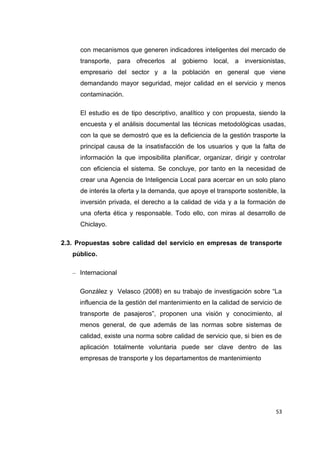 53
con mecanismos que generen indicadores inteligentes del mercado de
transporte, para ofrecerlos al gobierno local, a inversionistas,
empresario del sector y a la población en general que viene
demandando mayor seguridad, mejor calidad en el servicio y menos
contaminación.
El estudio es de tipo descriptivo, analítico y con propuesta, siendo la
encuesta y el análisis documental las técnicas metodológicas usadas,
con la que se demostró que es la deficiencia de la gestión trasporte la
principal causa de la insatisfacción de los usuarios y que la falta de
información la que imposibilita planificar, organizar, dirigir y controlar
con eficiencia el sistema. Se concluye, por tanto en la necesidad de
crear una Agencia de Inteligencia Local para acercar en un solo plano
de interés la oferta y la demanda, que apoye el transporte sostenible, la
inversión privada, el derecho a la calidad de vida y a la formación de
una oferta ética y responsable. Todo ello, con miras al desarrollo de
Chiclayo.
2.3. Propuestas sobre calidad del servicio en empresas de transporte
público.
– Internacional
González y Velasco (2008) en su trabajo de investigación sobre “La
influencia de la gestión del mantenimiento en la calidad de servicio de
transporte de pasajeros”, proponen una visión y conocimiento, al
menos general, de que además de las normas sobre sistemas de
calidad, existe una norma sobre calidad de servicio que, si bien es de
aplicación totalmente voluntaria puede ser clave dentro de las
empresas de transporte y los departamentos de mantenimiento
 