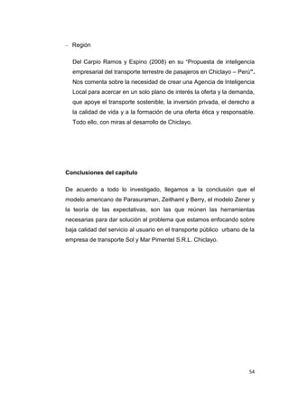54
– Región
Del Carpio Ramos y Espino (2008) en su “Propuesta de inteligencia
empresarial del transporte terrestre de pasajeros en Chiclayo – Perú”.
Nos comenta sobre la necesidad de crear una Agencia de Inteligencia
Local para acercar en un solo plano de interés la oferta y la demanda,
que apoye el transporte sostenible, la inversión privada, el derecho a
la calidad de vida y a la formación de una oferta ética y responsable.
Todo ello, con miras al desarrollo de Chiclayo.
Conclusiones del capítulo
De acuerdo a todo lo investigado, llegamos a la conclusión que el
modelo americano de Parasuraman, Zeithaml y Berry, el modelo Zener y
la teoría de las expectativas, son las que reúnen las herramientas
necesarias para dar solución al problema que estamos enfocando sobre
baja calidad del servicio al usuario en el transporte público urbano de la
empresa de transporte Sol y Mar Pimentel S.R.L. Chiclayo.
 