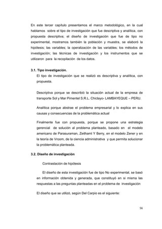 56
En este tercer capítulo presentamos el marco metodológico, en la cual
hablamos sobre el tipo de investigación que fue descriptiva y analítica, con
propuesta descriptiva; el diseño de investigación que fue de tipo no
experimental, mostramos también la población y muestra, se elaboró la
hipótesis; las variables; la operalización de las variables; los métodos de
investigación; las técnicas de investigación y los instrumentos que se
utilizaron para la recopilación de los datos.
3.1. Tipo investigación.
El tipo de investigación que se realizó es descriptiva y analítica, con
propuesta.
Descriptiva porque se describió la situación actual de la empresa de
transporte Sol y Mar Pimentel S.R.L. Chiclayo- LAMBAYEQUE – PERU.
Analítica porque abstrae el problema empresarial y lo explica en sus
causas y consecuencias de la problemática actual
Finalmente fue con propuesta, porque se propone una estrategia
gerencial de solución al problema planteado, basado en el modelo
americano de Parasuraman, Zeithaml Y Berry, en el modelo Zener y en
la teoría de Vroom, de la ciencia administrativa y que permita solucionar
la problemática planteada.
3.2. Diseño de investigación
Contrastación de hipótesis
El diseño de esta investigación fue de tipo No experimental, se basó
en información obtenida y generada, que constituyó en si misma las
respuestas a las preguntas planteadas en el problema de investigación
El diseño que se utilizó, según Del Carpio es el siguiente:
 