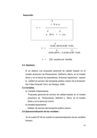 59
Desarrollo:
2
t N p q
n = ---------------------------------
2 2
e (N-1) + t p q
2
(0.95) (8410) (0.80 * 0.20)
n =
2 2
(0.05) (8410 – 1) (0.95) (0.80 * 0.20)
n = 239 usuarios por familias
3.4. Hipótesis.
Si se elabora una propuesta gerencial de calidad basado en el
modelo americano de Parasuraman, Zeithaml y Berry, en el modelo
Zener y en la teoría de expectativas, Entonces lograremos mejorar
la calidad de servicio del transporte público urbano de la Empresa”
Sol Y Mar Pimentel” S.R.L de Chiclayo, 2009.
3.5.Variables.
a). Variable independiente.
Propuesta gerencial de servicio de calidad basado en el modelo
americano de Parasuraman, Zeithaml y Berry, en el modelo
Zener y en la teoría de Vroom.
b).Variable dependiente.
Calidad de servicio del transporte público urbano.
3.6.Operacionalización de las variables :
En el cuadro Nº 02 se muestra la operacionalización de las variables
(Anexo).
 