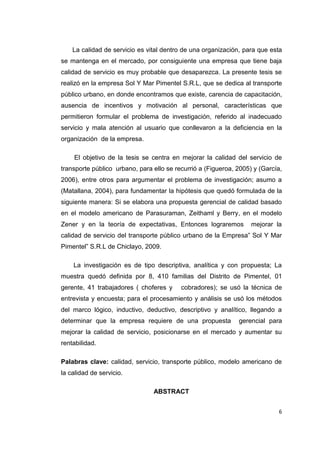 6
La calidad de servicio es vital dentro de una organización, para que esta
se mantenga en el mercado, por consiguiente una empresa que tiene baja
calidad de servicio es muy probable que desaparezca. La presente tesis se
realizó en la empresa Sol Y Mar Pimentel S.R.L, que se dedica al transporte
público urbano, en donde encontramos que existe, carencia de capacitación,
ausencia de incentivos y motivación al personal, características que
permitieron formular el problema de investigación, referido al inadecuado
servicio y mala atención al usuario que conllevaron a la deficiencia en la
organización de la empresa.
El objetivo de la tesis se centra en mejorar la calidad del servicio de
transporte público urbano, para ello se recurrió a (Figueroa, 2005) y (García,
2006), entre otros para argumentar el problema de investigación; asumo a
(Matallana, 2004), para fundamentar la hipótesis que quedó formulada de la
siguiente manera: Si se elabora una propuesta gerencial de calidad basado
en el modelo americano de Parasuraman, Zeithaml y Berry, en el modelo
Zener y en la teoría de expectativas, Entonces lograremos mejorar la
calidad de servicio del transporte público urbano de la Empresa” Sol Y Mar
Pimentel” S.R.L de Chiclayo, 2009.
La investigación es de tipo descriptiva, analítica y con propuesta; La
muestra quedó definida por 8, 410 familias del Distrito de Pimentel, 01
gerente, 41 trabajadores ( choferes y cobradores); se usó la técnica de
entrevista y encuesta; para el procesamiento y análisis se usó los métodos
del marco lógico, inductivo, deductivo, descriptivo y analítico, llegando a
determinar que la empresa requiere de una propuesta gerencial para
mejorar la calidad de servicio, posicionarse en el mercado y aumentar su
rentabilidad.
Palabras clave: calidad, servicio, transporte público, modelo americano de
la calidad de servicio.
ABSTRACT
 