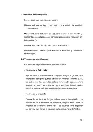 60
3.7.Métodos de investigación.
Los métodos que se emplearon fueron:
Método del marco lógico; se usó para definir la realidad
problemática.
Método inductivo deductivo; se usó para analizar la información y
realizar las generalizaciones y particularizaciones que requieran en
la investigación.
Método descriptivo; se usó para describir la realidad.
Método analítico; se usó para realizar los resultados y determinar
los hallazgos.
3.8.Técnicas de investigación.
Las técnicas de procesamiento y análisis fueron:
- Técnica de la Entrevista.
Aquí se utilizó un cuestionario de preguntas, dirigida al gerente de la
empresa de transporte público urbano “sol y mar de Pimentel“S.R.L.
las cuáles nos han permitido obtener información oportuna de la
situación en que se encuentra dicha empresa. Hemos podido
identificar algunas deficiencias del control interno en la misma.
- Técnica de la encuesta.
Es otra de las técnicas de gran utilidad para el investigador, que
consiste en un cuestionario de preguntas, dirigida tanto para el
personal de la empresa como para los usuarios que requieren
del servicio que brinda la empresa “sol y mar de Pimentel“ S.R.L.
 