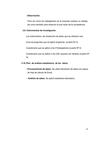 61
- Observación.
Para ver como los trabajadores de la empresa realizan su trabajo,
así como también para observar el que hacer de la competencia.
3.9. Instrumentos de investigación.
Los instrumentos de recolección de datos que se utilizaron son:
Guía de preguntas que se aplicó al gerente (cuadro Nª 3)
Cuestionario que se aplicó a los 41trabajadores (cuadro Nª 4)
Cuestionario que se aplicó a los 239 usuarios por familias (cuadro Nª
5)
3.10.Plan de análisis estadísticos de los datos.
- Procesamiento de datos: Se utilizó tabulación de datos con apoyo
de hoja de cálculo de Excel.
- Análisis de datos: Se aplicó estadística descriptiva.
 