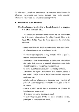 63
En este cuarto capítulo se presentamos los resultados obtenidos por los
diferentes instrumentos que hemos aplicado, para poder recopilar
información y así buscar una solución a nuestro problema.
4.1. Presentación de los resultados.
4.1.1. Resultados de la entrevista al Gerente General de la empresa
“Sol y Mar Pimentel” S.R.L.
A continuación presentamos la entrevista que fue realizada el
día 15 de octubre al gerente de “Sol y Mar Pimentel” S.R.L, el Sr.
Miguel Mario Pulido Tafur, de donde obtuvimos los siguientes
resultados:
Según el gerente nos afirma, que la empresa tiene cuatro años
de establecida como una organización formal.
Su relación con el personal es muy limitada, debido a que no
brindan la respectiva confianza.
Actualmente no se está empleando ningún tipo de capacitación
por parte de la empresa al personal, sólo reciben charla de la
dirección regional de transporte y municipalidades.
Él afirma que ofrece a sus usuarios seguridad y confianza.
Actualmente ha dejado de incentivar a su personal, debido a
que éste no cumple con sus respectivas funciones asignadas
por la empresa.
Anteriormente se utilizaba como estrategia para incentivar al
personal, agasajarlos por sus buenas funciones, pero ahora ya
no lo estila.
Está de acuerdo que se aplique un sistema de políticas de
incentivos para su personal.
El personal no cuenta con seguro social.
Se está trabajando, para brindar una buena calidad de servicio,
para lograr la satisfacción del usuario.
 