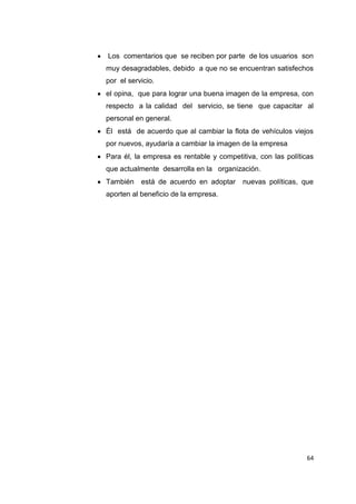 64
Los comentarios que se reciben por parte de los usuarios son
muy desagradables, debido a que no se encuentran satisfechos
por el servicio.
el opina, que para lograr una buena imagen de la empresa, con
respecto a la calidad del servicio, se tiene que capacitar al
personal en general.
Él está de acuerdo que al cambiar la flota de vehículos viejos
por nuevos, ayudaría a cambiar la imagen de la empresa
Para él, la empresa es rentable y competitiva, con las políticas
que actualmente desarrolla en la organización.
También está de acuerdo en adoptar nuevas políticas, que
aporten al beneficio de la empresa.
 