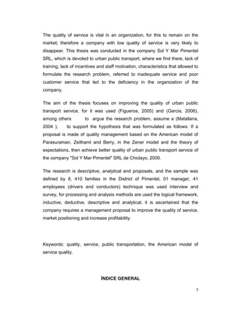 7
The quality of service is vital in an organization, for this to remain on the
market; therefore a company with low quality of service is very likely to
disappear. This thesis was conducted in the company Sol Y Mar Pimentel
SRL, which is devoted to urban public transport, where we find there, lack of
training, lack of incentives and staff motivation, characteristics that allowed to
formulate the research problem, referred to inadequate service and poor
customer service that led to the deficiency in the organization of the
company.
The aim of the thesis focuses on improving the quality of urban public
transport service, for it was used (Figueroa, 2005) and (Garcia, 2006),
among others to argue the research problem, assume a (Matallana,
2004 ), to support the hypothesis that was formulated as follows: If a
proposal is made of quality management based on the American model of
Parasuraman, Zeithaml and Berry, in the Zener model and the theory of
expectations, then achieve better quality of urban public transport service of
the company "Sol Y Mar Pimentel" SRL de Chiclayo, 2009.
The research is descriptive, analytical and proposals, and the sample was
defined by 8, 410 families in the District of Pimentel, 01 manager, 41
employees (drivers and conductors) technique was used interview and
survey, for processing and analysis methods are used the logical framework,
inductive, deductive, descriptive and analytical, it is ascertained that the
company requires a management proposal to improve the quality of service,
market positioning and increase profitability.
Keywords: quality, service, public transportation, the American model of
service quality.
ÍNDICE GENERAL
 