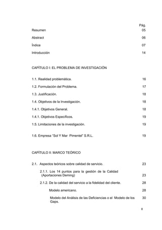 8
Pág.
Resumen 05
Abstract 06
Índice 07
Introducción 14
CAPÍTULO I: EL PROBLEMA DE INVESTIGACIÓN
1.1. Realidad problemática. 16
1.2. Formulación del Problema. 17
1.3. Justificación. 18
1.4. Objetivos de la Investigación. 18
1.4.1. Objetivos General. 18
1.4.1. Objetivos Específicos. 19
1.5. Limitaciones de la investigación. 19
1.6. Empresa “Sol Y Mar Pimentel” S.R.L. 19
CAPÍTULO II: MARCO TEÓRICO
2.1. Aspectos teóricos sobre calidad de servicio. 23
2.1.1. Los 14 puntos para la gestión de la Calidad
(Aportaciones Deming) 23
2.1.2. De la calidad del servicio a la fidelidad del cliente. 28
Modelo americano. 28
Modelo del Análisis de las Deficiencias o el Modelo de los
Gaps.
30
 
