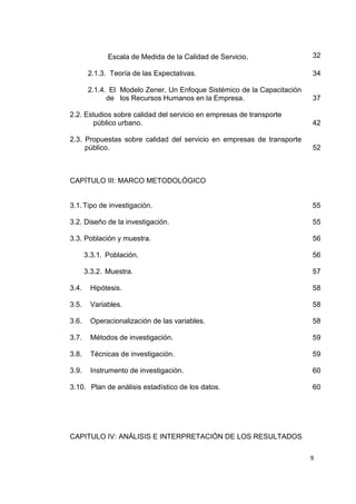 9
Escala de Medida de la Calidad de Servicio. 32
2.1.3. Teoría de las Expectativas. 34
2.1.4. El Modelo Zener. Un Enfoque Sistémico de la Capacitación
de los Recursos Humanos en la Empresa. 37
2.2. Estudios sobre calidad del servicio en empresas de transporte
público urbano. 42
2.3. Propuestas sobre calidad del servicio en empresas de transporte
público. 52
CAPÍTULO III: MARCO METODOLÓGICO
3.1.Tipo de investigación. 55
3.2. Diseño de la investigación. 55
3.3. Población y muestra. 56
3.3.1. Población. 56
3.3.2. Muestra. 57
3.4. Hipótesis. 58
3.5. Variables. 58
3.6. Operacionalización de las variables. 58
3.7. Métodos de investigación. 59
3.8. Técnicas de investigación. 59
3.9. Instrumento de investigación. 60
3.10. Plan de análisis estadístico de los datos. 60
CAPITULO IV: ANÁLISIS E INTERPRETACIÓN DE LOS RESULTADOS
 