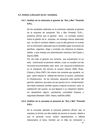 97
4.2. Análisis y discusión de los resultados.
4.2.1. Análisis de la entrevista al gerente de “Sol y Mar” Pimentel
S.R.L.
De los resultados obtenidos en la entrevista realizada al gerente
de la empresa de transporte “Sol y Mar Pimentel “S.R.L.,
podemos afirmar que el gerente tiene un concepto positivo
sobre la gestión de la empresa, sin embargo hemos observado
que es todo lo contrario debido a que la alta gerencia no cuenta
con la información adecuada que le posibilite lograr el proceso de
planificar, organizar, dirigir y controlar con eficiencia el sistema,
debido a que maneja una administración empírica.( Del Carpio y
Espino 2008).
Por otro lado el gerente nos comenta que actualmente no se
está incentivando al personal, debido, a que no cumplen con las
funciones encomendadas, esto sería una causa de la deficiencia
en la prestación del servicio al usuario (García 2006; Rivas,
Chávez y Otros 2007). Así mismo nos comenta que ayudaría en
gran parte mejorar la calidad del servicio al usuario, cambiando
la infraestructura de los vehículos, apoyando esta opinión del
gerente, sabemos, que esto a la vez ayuda a la no contaminación
del medio ambiente, también aporta a mejorar el servicio para la
satisfacción del usuario, ya que llegaran a su respectivo destino
sin desperfecto alguno, percibiendo comodidad limpieza y
seguridad (Westwell 2004 ; Ibeas y dell’Olio 2008)
4.2.2. Análisis de la encuesta al personal de “Sol y Mar” Pimentel
S.R.L.
De la encuesta aplicada al personal podemos afirmar que; la
empresa no brinda una alta calidad de servicio al usuario debido a
que el personal nunca recibió capacitaciones o talleres
relacionados al tema, también por la falta de motivación e
 