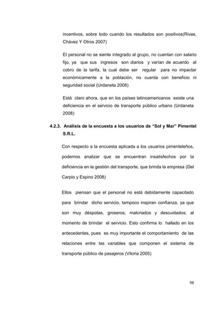 98
incentivos, sobre todo cuando los resultados son positivos(Rivas,
Chávez Y Otros 2007)
El personal no se siente integrado al grupo, no cuentan con salario
fijo, ya que sus ingresos son diarios y varían de acuerdo al
cobro de la tarifa, la cual debe ser regular para no impactar
económicamente a la población, no cuenta con beneficio ni
seguridad social (Urdaneta 2008)
Está claro ahora, que en los países latinoamericanos existe una
deficiencia en el servicio de transporte público urbano (Urdaneta
2008)
4.2.3. Análisis de la encuesta a los usuarios de “Sol y Mar” Pimentel
S.R.L.
Con respecto a la encuesta aplicada a los usuarios pimenteleños,
podemos analizar que se encuentran insatisfechos por la
deficiencia en la gestión del transporte, que brinda la empresa (Del
Carpio y Espino 2008)
Ellos piensan que el personal no está debidamente capacitado
para brindar dicho servicio, tampoco inspiran confianza, ya que
son muy déspotas, groseros, malcriados y descuidados; al
momento de brindar el servicio. Esto confirma lo hallado en los
antecedentes, pues es muy importante el comportamiento de las
relaciones entre las variables que componen el sistema de
transporte público de pasajeros (Viloria 2005)
 