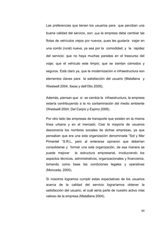 99
Las preferencias que tienen los usuarios para que perciban una
buena calidad del servicio, son: que la empresa debe cambiar las
flotas de vehículos viejos por nuevos, pues les gustaría viajar en
una combi (rural) nueva, ya sea por la comodidad, y la rapidez
del servicio; que no haya muchas paradas en el trascurso del
viaje; que el vehículo este limpio; que se sientan cómodos y
seguros. Está claro ya, que la modernización e infraestructura son
elementos claves para la satisfacción del usuario (Matallana y
Westwell 2004; Ibeas y dell’Olio 2008),
Además, piensan que si se cambia la infraestructura, la empresa
estaría contribuyendo a la no contaminación del medio ambiente
(Westwell 2004; Del Carpio y Espino 2008).
Por otro lado las empresas de transporte que existen en la misma
línea urbana y en el mercado. Casi la mayoría de usuarios
desconocía los nombres sociales de dichas empresas, ya que
pensaban que era una sola organización denominada “Sol y Mar
Pimentel “S.R.L, pero al enterarse opinaron que deberían
consolidarse y formar una sola organización, de esa manera se
puede mejorar la estructura empresarial, involucrando los
aspectos técnicos, administrativos, organizacionales y financieros,
tomando como base las condiciones legales y operativas
(Moncada, 2005).
Si nosotros logramos cumplir estas expectativas de los usuarios
acerca de la calidad del servicio lograríamos obtener la
satisfacción del usuario, el cuál sería parte de nuestro activo más
valioso de la empresa (Matallana 2004).
 