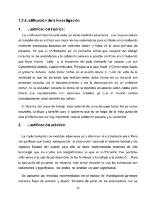 11
1.3 Justificación dela Investigación
1. JustificaciónTeórica:
La justificación teórica está dada por el las medidas aduaneras que buscan reducir
el contrabando en el Perú son mecanismos sistemáticos para controlar el contrabando
mediante estrategias basados en controles dentro y fuera de la zona primaria de
aduanas. Ya que el contrabando es un problema social que requiere del trabajo
conjunto de las autoridades y la población para en lo posible controlar el contrabando
que hace mucho daño a la economía del país mediante las causas que son
Competencia desleal, evasión tributaria, Perjuicio a la caja fiscal y Crimen organizado
el gobierno debería debe tomar cartas en el asunto desde el punto de vista de la
sociedad ya que las personas que realizan estos actos ilícitos en su mayoría son
personas inducida por el desconocimiento y por la desocupación es un problema
común de la sociedad peruana la teoría de la medidas aduaneras están dadas pero
habría que repotenciarlas con versiones actuales ya que el mundo cambia
constantemente como también los delitos.
El alcance del presente trabajo será material de consulta para todas las personas
naturales, jurídicas y también para el gobierno que no se haga de la vista gorda de
este problema que es muy importante para la población peruana y su economía.
2. Justificaciónpráctica:
La implementación de medidas aduaneras para disminuir el contrabando en el Perú
son políticas que busca salvaguardar la producción nacional el sistema laboral y los
ingresos fiscales del estado para ello se debe implementado sistemas de alta
tecnología que los costos son insignificantes ya que el contrabando trae perdidas
millonarias a la caja fiscal, desarrollo de las fronteras y formalizar a la población . Para
la ejecución del proyecto se necesita solo tomar decisión ya que las evidencias son
inalienables y gigantescas los costos no tendrían un valor significativo.
De aplicarse las medidas recomendadas en el trabajo de investigación generara
menores flujos de evasión y elusión tributaria de parte de los empresarios que se
 