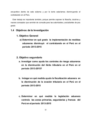 12
encuentren dentro de este sistema y por lo tanto estaríamos disminuyendo el
contrabando en el Perú.
Este trabajo es importante también, porque permite exponer la filosofía, doctrina y
nuevos conceptos que servirán de consulta para las autoridades y estudiantes de pos
grado
1.4 Objetivos de la Investigación
1. Objetivo General
a) Determinar en qué grado la implementación de medidas
aduaneras disminuyó el contrabando en el Perú en el
periodo 2013-2015
2. Objetivo segundario
a. Investigar como ayuda los controles de riesgo aduaneros
en la disminución del ilícito tributaria en el Perú en el
periodo 2013-2015?
b. Indagar en qué medida ayudo la fiscalización aduanera en
la disminución de la evasión tributaria en el Perú en el
periodo 2013-2015
c. Determinar en qué medida la legislación aduanera
controla las zonas primarias, segundarias y francas del
Perú en el periodo 2013-2015
 