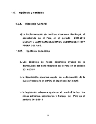 13
1.6. Hipótesis y variables
1.6.1. Hipótesis General
a) La implementación de medidas aduaneras disminuyó el
contrabando en el Perú en el periodo 2013-2015
MEDIANTE LA IMPLEMENTACION DE MEDIDAS DENTRO Y
FUERA DEL PAIS.
1.6.2. Hipótesis especifica
a. Los controles de riesgo aduaneros ayudan en la
disminución del ilícito tributaria en el Perú en el periodo
2013-2015?
b. la fiscalización aduanera ayudo en la disminución de la
evasión tributaria en el Perú en el periodo 2013-2015
c. la legislación aduanera ayudo en el control de las las
zonas primarias, segundarias y francas del Perú en el
periodo 2013-2015
 