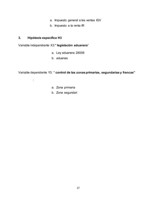 17
a. Impuesto general a las ventas IGV
b. Impuesto a la renta IR
3. Hipótesis específica H3
Variable independiente X3:" legislación aduanera”
a. Ley aduanera 28008
b. aduanas
Variable dependiente Y3: " control de las zonas primarias, segundarias y francas”
:
a. Zona primaria
b. Zona segundari
 