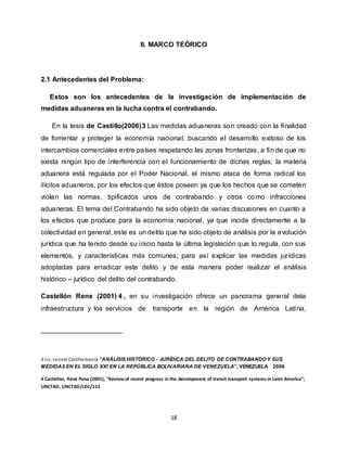 18
II. MARCO TEÓRICO
2.1 Antecedentes del Problema:
Estos son los antecedentes de la investigación de implementación de
medidas aduaneras en la lucha contra el contrabando.
En la tesis de Castillo(2006)3 Las medidas aduaneras son creado con la finalidad
de fomentar y proteger la economía nacional, buscando el desarrollo exitoso de los
intercambios comerciales entre países respetando las zonas fronterizas, a fin de que no
exista ningún tipo de interferencia con el funcionamiento de dichas reglas; la materia
aduanera está regulada por el Poder Nacional, el mismo ataca de forma radical los
ilícitos aduaneros, por los efectos que éstos poseen ya que los hechos que se cometen
violan las normas, tipificados unos de contrabando y otros como infracciones
aduaneras. El tema del Contrabando ha sido objeto de varias discusiones en cuanto a
los efectos que produce para la economía nacional, ya que incide directamente a la
colectividad en general, este es un delito que ha sido objeto de análisis por la evolución
jurídica que ha tenido desde su inicio hasta la última legislación que lo regula, con sus
elementos, y características más comunes; para así explicar las medidas jurídicas
adoptadas para erradicar este delito y de esta manera poder realizar el análisis
histórico – jurídico del delito del contrabando.
Castellón Rene (2001) 4 , en su investigación ofrece un panorama general dela
infraestructura y los servicios de transporte en la región de América Latina,
3 Lic. Leonel CastilloGarcía “ANÁLISIS HISTÓRICO - JURÍDICA DEL DELITO DE CONTRABANDOY SUS
MEDIDAS EN EL SIGLO XXI EN LA REPÚBLICA BOLIVARIANA DE VENEZUELA”, VENEZUELA 2006
4 Castellon, René Pena (2001), "Review of recent progress in the development of transit transport systems in Latin America";
UNCTAD, UNCTAD/LDC/113
 