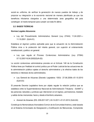 20
social es uniforme, de verificar la generación de nuevos puestos de trabajo y de
propiciar su integración a la economía nacional de manera planificada ya que los
beneficios tributarios otorgados a una determinada zona geográfica del país
constituyen el medio temporal para cumplir con éste fin último
2.2 BASES TEÓRICAS
Normas Legales Aduaneras
 Ley del Procedimiento Administrativo General (Ley 27444) 11.04.2001---
11.10.2001 (GJA-01)
Establece el régimen jurídico aplicable para que la actuación de la Administración
Pública sirva a la protección del interés general, con sujeción al ordenamiento
constitucional y jurídico en general.
 Ley que regula el Proceso Contencioso Administrativo (Ley 27584)
07.12.200116.04.2002(GJA-02)
La acción contencioso administrativa prevista en el Artículo 148 de la Constitución
Política tiene por finalidad el control jurídico por el Poder Judicial de las actuaciones de
la administración pública sujetas al derecho administrativo y la efectiva tutela de los
derechos e intereses de los administrados.
 Ley General de Aduanas (Decreto Legislativo 1053) 27.06.2008---01.10.2010
(GJA-03)
El presente Decreto Legislativo tiene por objeto regular la relación jurídica que se
establece entre la Superintendencia Nacional de Administración Tributaria - SUNAT y
las personas naturales y jurídicas que intervienen en el ingreso, permanencia, traslado
y salida de las mercancías hacia y desde el territorio aduanero.
 Arancel de Aduanas (DS. 238-2011-EF ) 24.12.2011--01.01.2012 (GJA-04)
Constituye la Nomenclatura Arancelaria Común de la Comunidad Andina y está basada
en el Sistema Armonizado de Designación y Codificación de Mercancías. Comprende
 