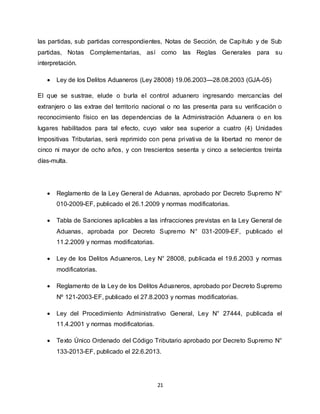 21
las partidas, sub partidas correspondientes, Notas de Sección, de Capítulo y de Sub
partidas, Notas Complementarias, así como las Reglas Generales para su
interpretación.
 Ley de los Delitos Aduaneros (Ley 28008) 19.06.2003---28.08.2003 (GJA-05)
El que se sustrae, elude o burla el control aduanero ingresando mercancías del
extranjero o las extrae del territorio nacional o no las presenta para su verificación o
reconocimiento físico en las dependencias de la Administración Aduanera o en los
lugares habilitados para tal efecto, cuyo valor sea superior a cuatro (4) Unidades
Impositivas Tributarias, será reprimido con pena privativa de la libertad no menor de
cinco ni mayor de ocho años, y con trescientos sesenta y cinco a setecientos treinta
días-multa.
 Reglamento de la Ley General de Aduanas, aprobado por Decreto Supremo N°
010-2009-EF, publicado el 26.1.2009 y normas modificatorias.
 Tabla de Sanciones aplicables a las infracciones previstas en la Ley General de
Aduanas, aprobada por Decreto Supremo N° 031-2009-EF, publicado el
11.2.2009 y normas modificatorias.
 Ley de los Delitos Aduaneros, Ley N° 28008, publicada el 19.6.2003 y normas
modificatorias.
 Reglamento de la Ley de los Delitos Aduaneros, aprobado por Decreto Supremo
Nº 121-2003-EF, publicado el 27.8.2003 y normas modificatorias.
 Ley del Procedimiento Administrativo General, Ley N° 27444, publicada el
11.4.2001 y normas modificatorias.
 Texto Único Ordenado del Código Tributario aprobado por Decreto Supremo N°
133-2013-EF, publicado el 22.6.2013.
 