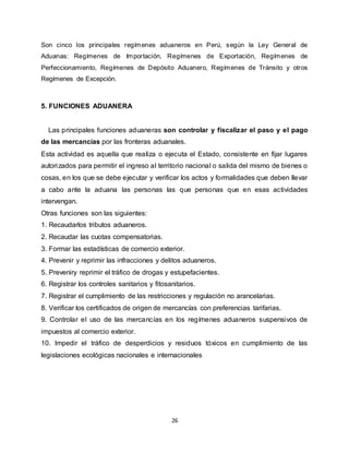 26
Son cinco los principales regímenes aduaneros en Perú, según la Ley General de
Aduanas: Regímenes de Importación, Regímenes de Exportación, Regímenes de
Perfeccionamiento, Regímenes de Depósito Aduanero, Regímenes de Tránsito y otros
Regímenes de Excepción.
5. FUNCIONES ADUANERA
Las principales funciones aduaneras son controlar y fiscalizar el paso y el pago
de las mercancías por las fronteras aduanales.
Esta actividad es aquella que realiza o ejecuta el Estado, consistente en fijar lugares
autorizados para permitir el ingreso al territorio nacional o salida del mismo de bienes o
cosas, en los que se debe ejecutar y verificar los actos y formalidades que deben llevar
a cabo ante la aduana las personas las que personas que en esas actividades
intervengan.
Otras funciones son las siguientes:
1. Recaudarlos tributos aduaneros.
2. Recaudar las cuotas compensatorias.
3. Formar las estadísticas de comercio exterior.
4. Prevenir y reprimir las infracciones y delitos aduaneros.
5. Preveniry reprimir el tráfico de drogas y estupefacientes.
6. Registrar los controles sanitarios y fitosanitarios.
7. Registrar el cumplimiento de las restricciones y regulación no arancelarias.
8. Verificar los certificados de origen de mercancías con preferencias tarifarias.
9. Controlar el uso de las mercancías en los regímenes aduaneros suspensivos de
impuestos al comercio exterior.
10. Impedir el tráfico de desperdicios y residuos tóxicos en cumplimiento de las
legislaciones ecológicas nacionales e internacionales
 